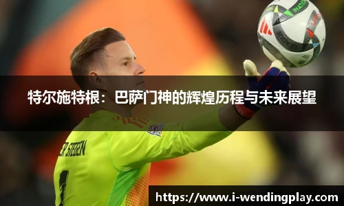 特尔施特根:巴萨门神的辉煌历程与未来展望