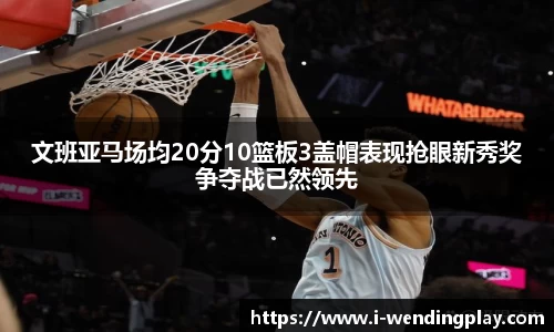 文班亚马场均20分10篮板3盖帽表现抢眼新秀奖争夺战已然领先