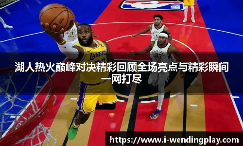 湖人热火巅峰对决精彩回顾全场亮点与精彩瞬间一网打尽