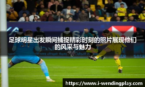 足球明星出发瞬间捕捉精彩时刻的照片展现他们的风采与魅力