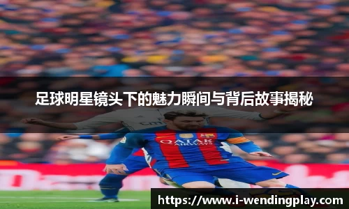 足球明星镜头下的魅力瞬间与背后故事揭秘