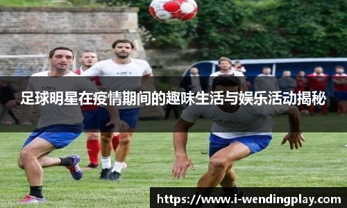 足球明星在疫情期间的趣味生活与娱乐活动揭秘