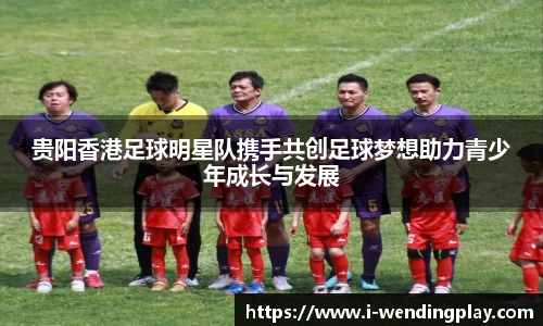 贵阳香港足球明星队携手共创足球梦想助力青少年成长与发展