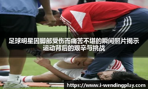 足球明星因脚部受伤而痛苦不堪的瞬间照片揭示运动背后的艰辛与挑战